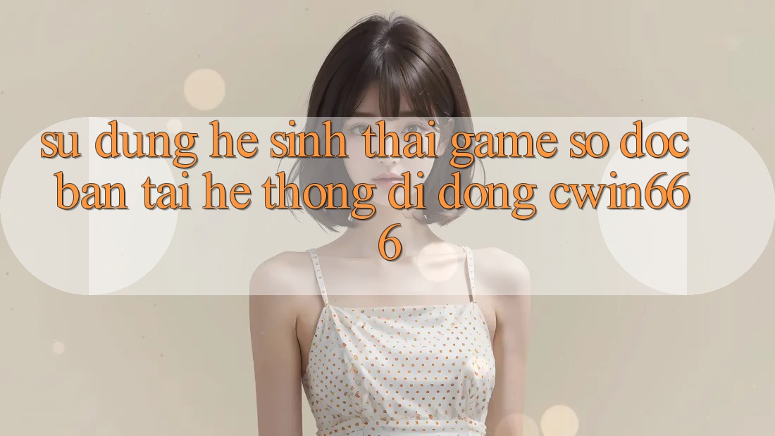 Sử dụng Hệ Sinh Thái Game Số Độc Bản Tại Hệ thống di động Cwin666
