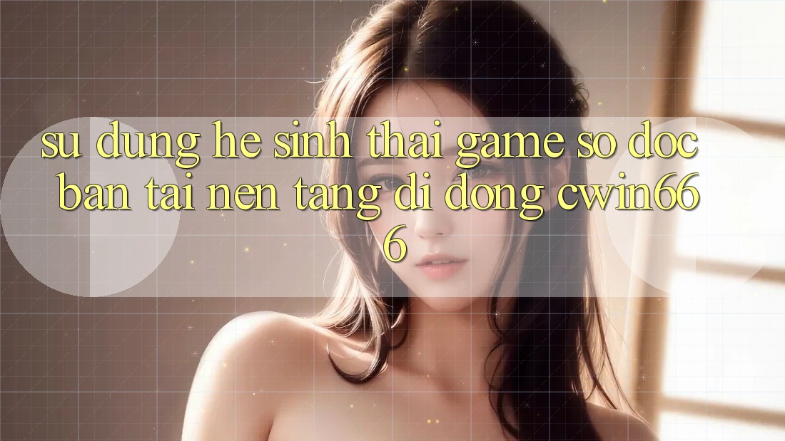 Sử dụng Hệ Sinh Thái Game Số Độc Bản Tại Nền tảng di động Cwin666