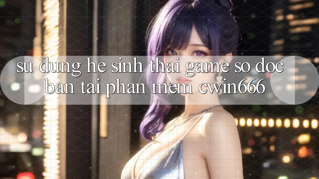 Sử dụng Hệ Sinh Thái Game Số Độc Bản Tại Phần mềm Cwin666 Sử dụng Hệ Sinh Thái Game Số Độc Bản Tại Phần mềm Cwin666