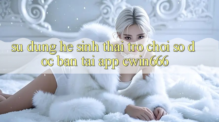Sử dụng Hệ Sinh Thái Trò chơi Số Độc Bản Tại App Cwin666 Sử dụng Hệ Sinh Thái Trò chơi Số Độc Bản Tại App Cwin666