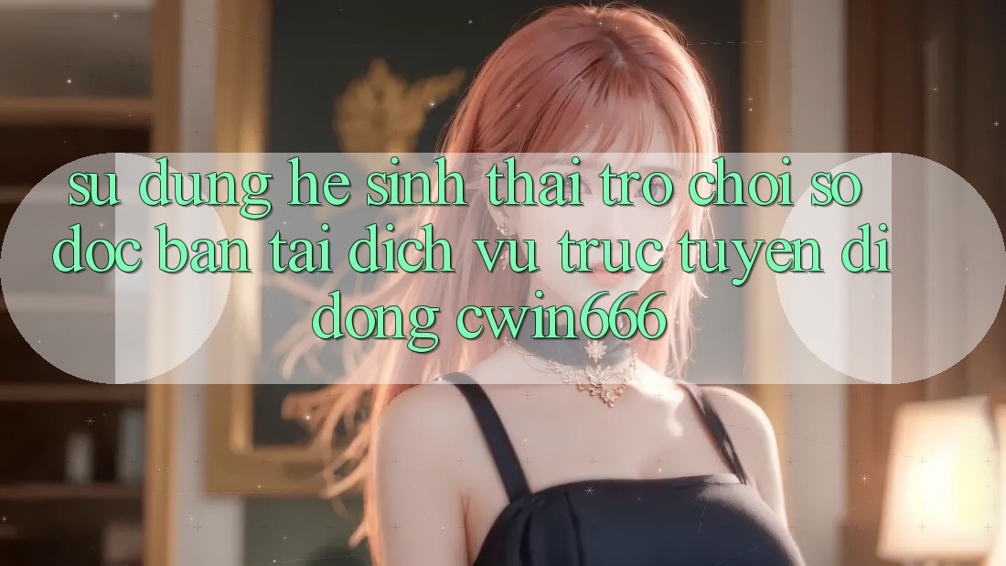 Sử dụng Hệ Sinh Thái Trò chơi Số Độc Bản Tại Dịch vụ trực tuyến di động Cwin666 Sử dụng Hệ Sinh Thái Trò chơi Số Độc Bản Tại Dịch vụ trực tuyến di động Cwin666
