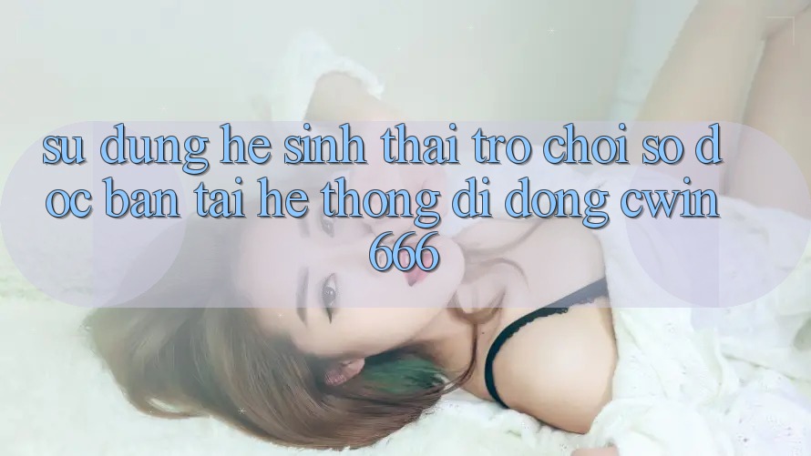 Sử dụng Hệ Sinh Thái Trò chơi Số Độc Bản Tại Hệ thống di động Cwin666