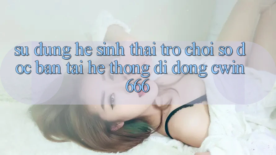 Sử dụng Hệ Sinh Thái Trò chơi Số Độc Bản Tại Hệ thống di động Cwin666 Sử dụng Hệ Sinh Thái Trò chơi Số Độc Bản Tại Hệ thống di động Cwin666