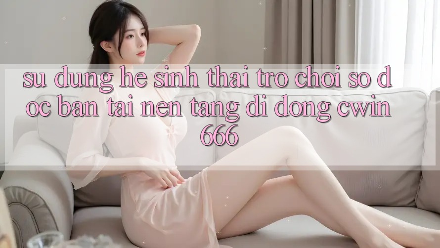 Sử dụng Hệ Sinh Thái Trò chơi Số Độc Bản Tại Nền tảng di động Cwin666