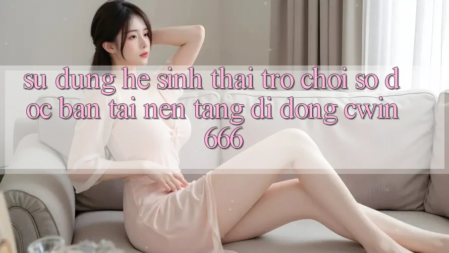Sử dụng Hệ Sinh Thái Trò chơi Số Độc Bản Tại Nền tảng di động Cwin666