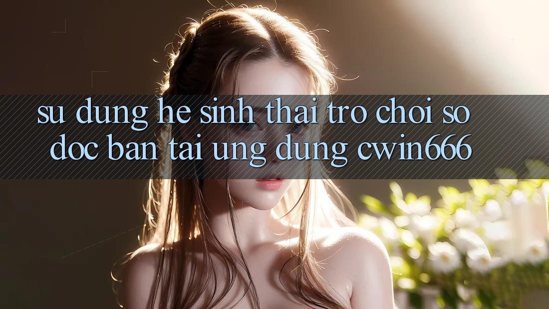 Sử dụng Hệ Sinh Thái Trò chơi Số Độc Bản Tại Ứng dụng Cwin666