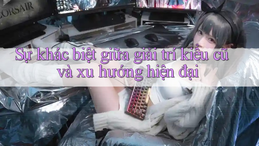 Sự khác biệt giữa giải trí kiểu cũ và xu hướng hiện đại