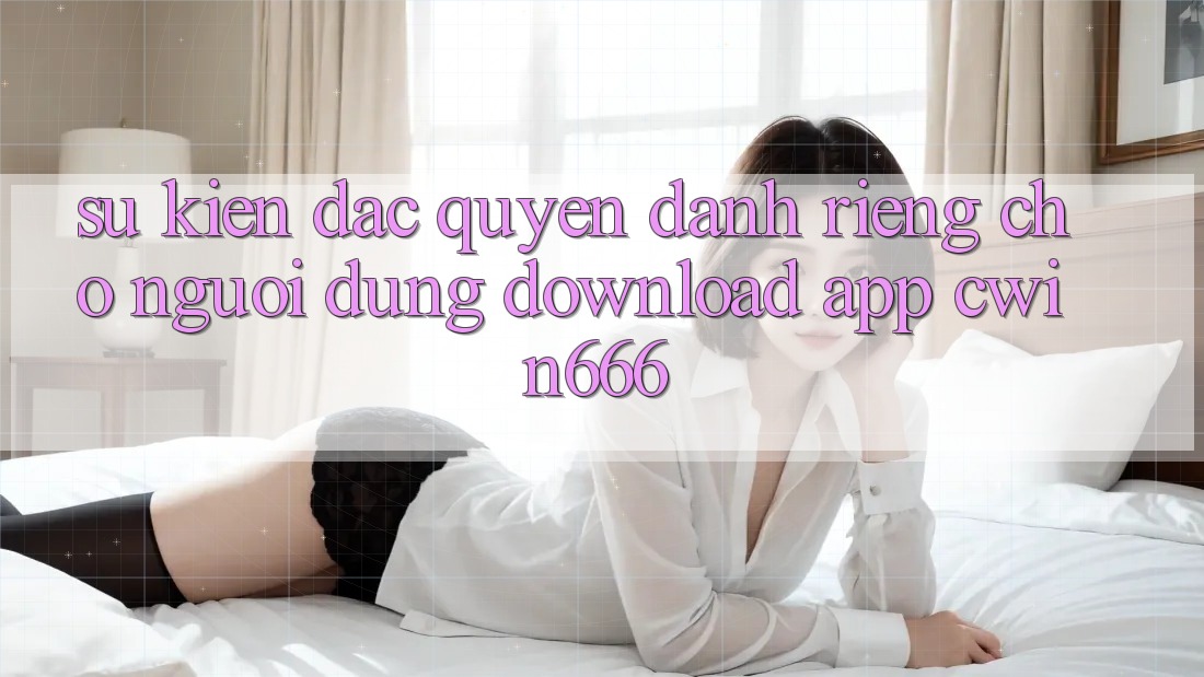 Sự kiện Đặc Quyền Dành Riêng Cho Người dùng Download App Cwin666