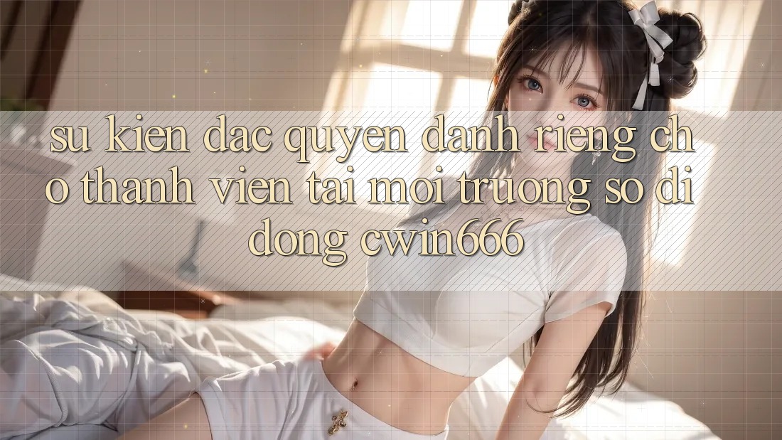 Sự kiện Đặc Quyền Dành Riêng Cho Thành Viên Tải Môi trường số di động Cwin666