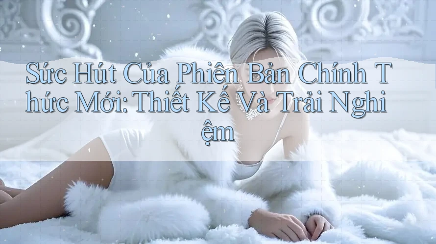 Sức Hút Của Phiên Bản Chính Thức Mới: Thiết Kế Và Trải Nghiệm Sức Hút Của Phiên Bản Chính Thức Mới: Thiết Kế Và Trải Nghiệm
