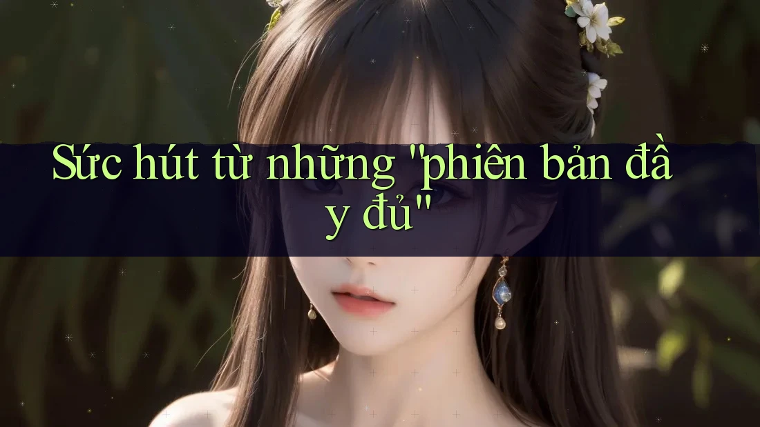 Sức hút từ những “phiên bản đầy đủ”