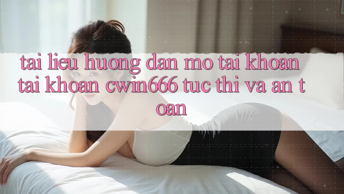 Tài liệu hướng dẫn Mở tài khoản Tài Khoản Cwin666 Tức thì và An Toàn