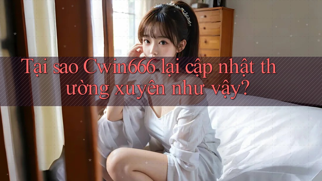 Tại sao Cwin666 lại cập nhật thường xuyên như vậy?