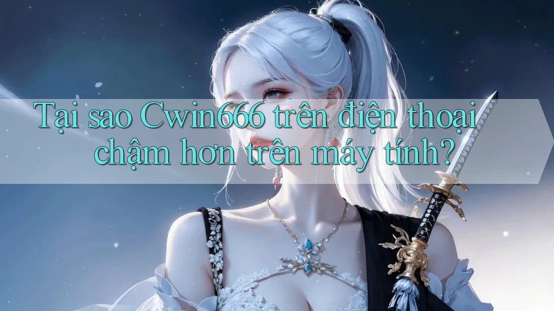 Tại sao Cwin666 trên điện thoại chậm hơn trên máy tính?