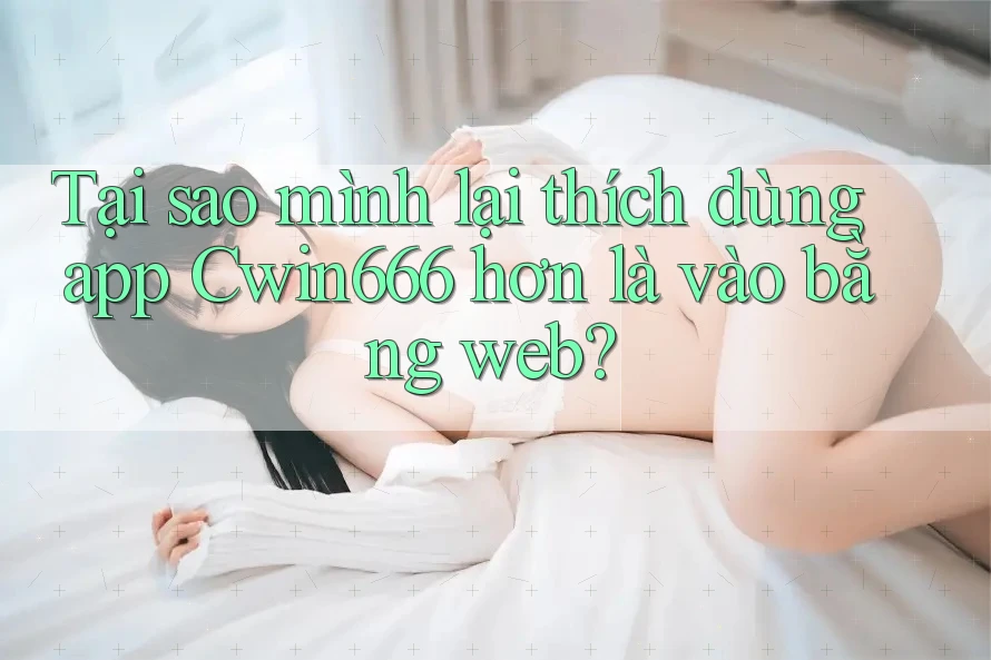 Tại sao mình lại thích dùng app Cwin666 hơn là vào bằng web?