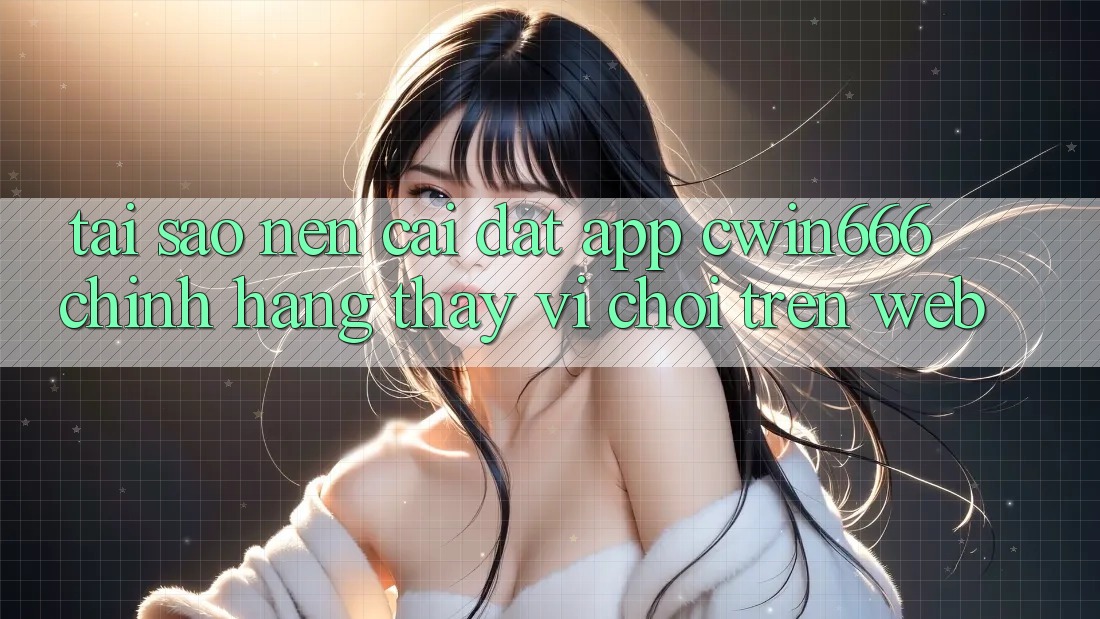 Tại Sao Nên Cài đặt App Cwin666 Chính Hãng Thay Vì Chơi Trên Web?