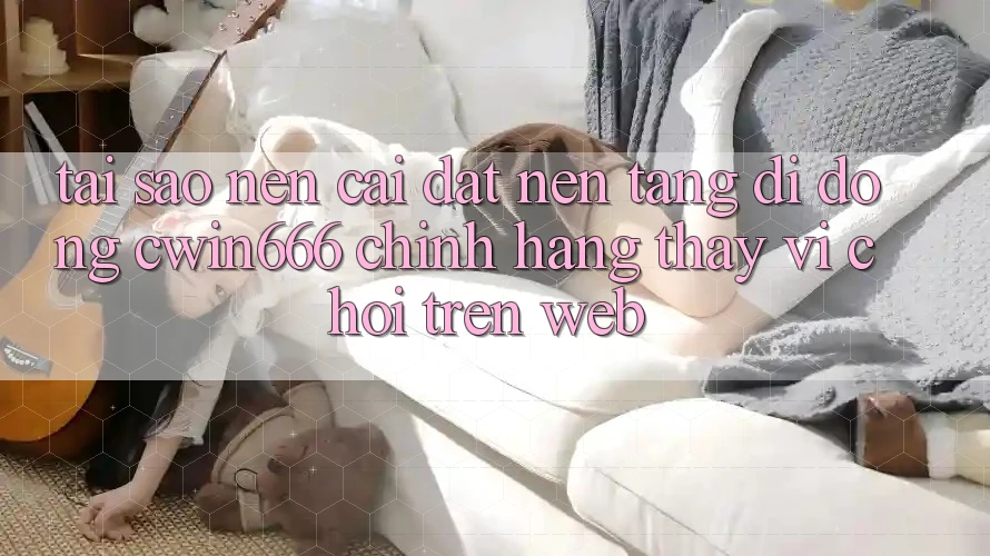 Tại Sao Nên Cài đặt Nền tảng di động Cwin666 Chính Hãng Thay Vì Chơi Trên Web?