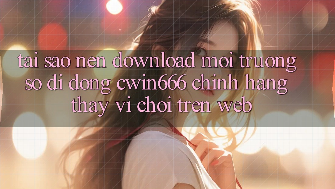 Tại Sao Nên Download Môi trường số di động Cwin666 Chính Hãng Thay Vì Chơi Trên Web?