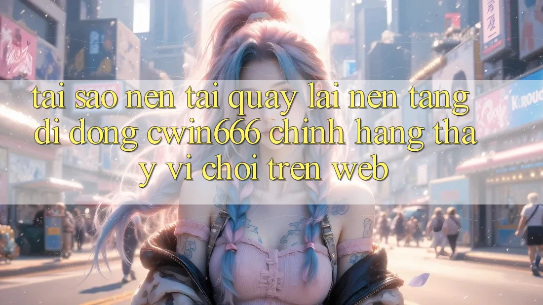 Tại Sao Nên Tải quay lại Nền tảng di động Cwin666 Chính Hãng Thay Vì Chơi Trên Web?