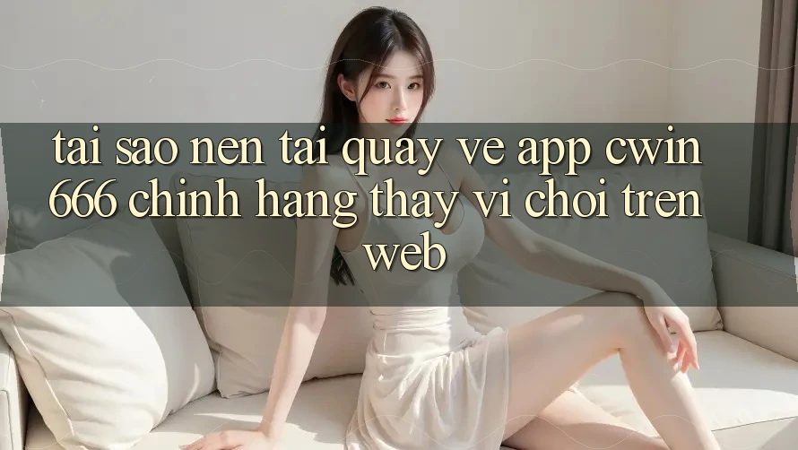 Tại Sao Nên Tải quay về App Cwin666 Chính Hãng Thay Vì Chơi Trên Web?