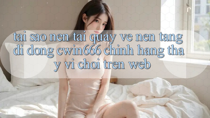 Tại Sao Nên Tải quay về Nền tảng di động Cwin666 Chính Hãng Thay Vì Chơi Trên Web?