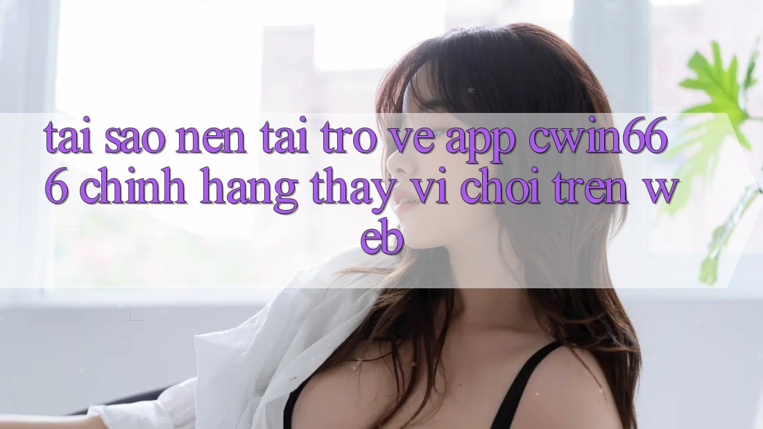 Tại Sao Nên Tải trở về App Cwin666 Chính Hãng Thay Vì Chơi Trên Web? Tại Sao Nên Tải trở về App Cwin666 Chính Hãng Thay Vì Chơi Trên Web?