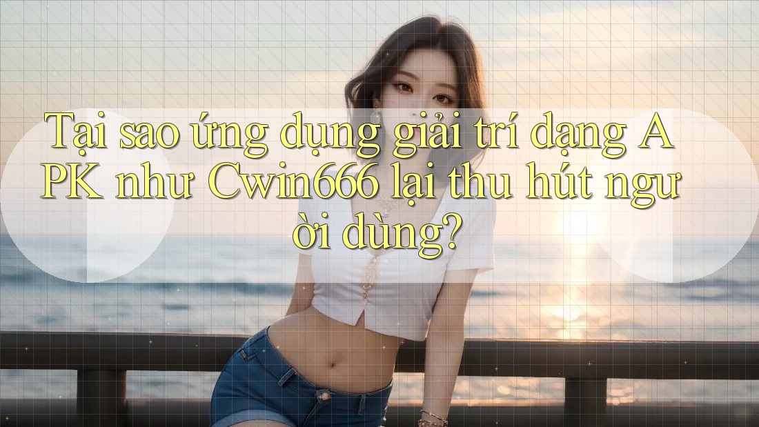 Tại sao ứng dụng giải trí dạng APK như Cwin666 lại thu hút người dùng?