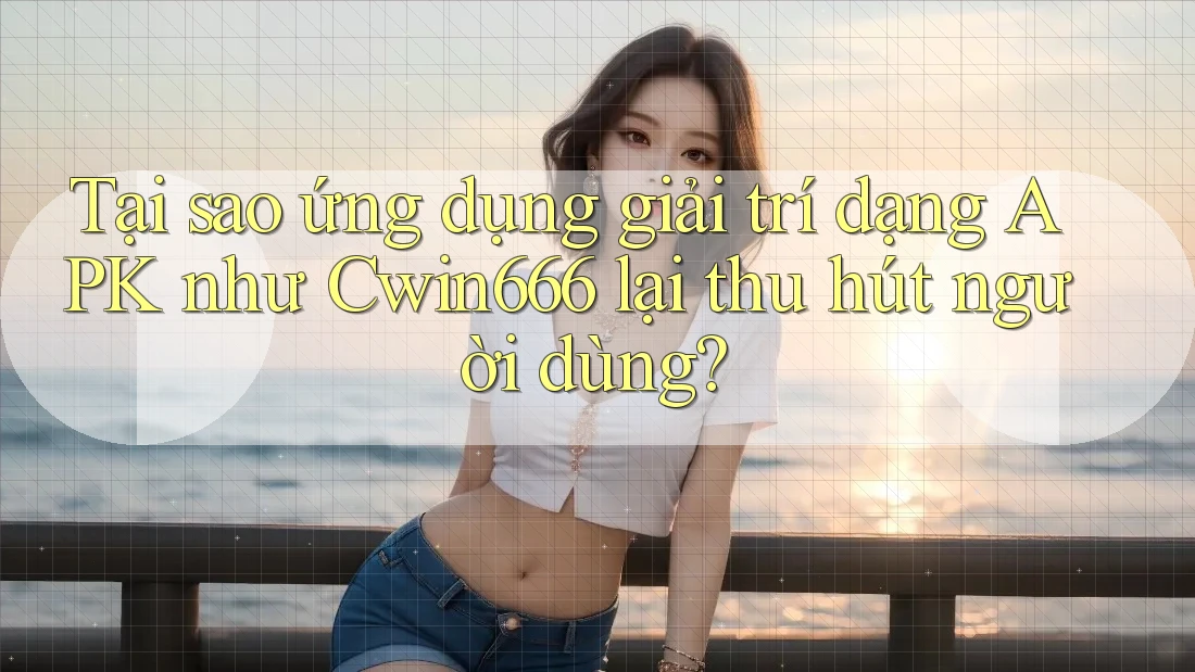 Tại sao ứng dụng giải trí dạng APK như Cwin666 lại thu hút người dùng?