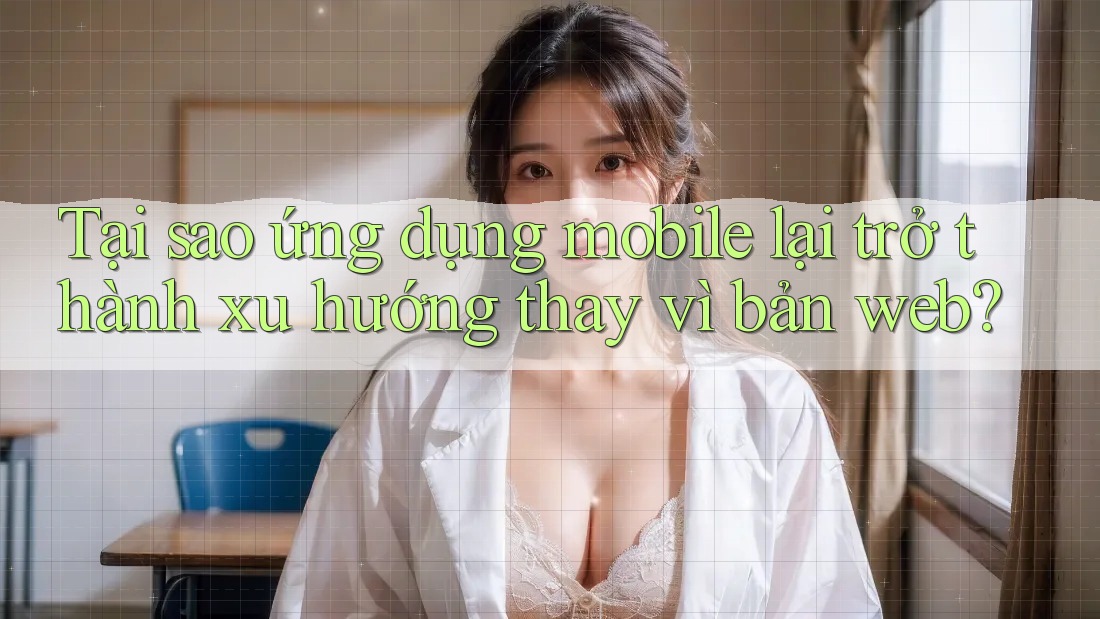 Tại sao ứng dụng mobile lại trở thành xu hướng thay vì bản web? Tại sao ứng dụng mobile lại trở thành xu hướng thay vì bản web?