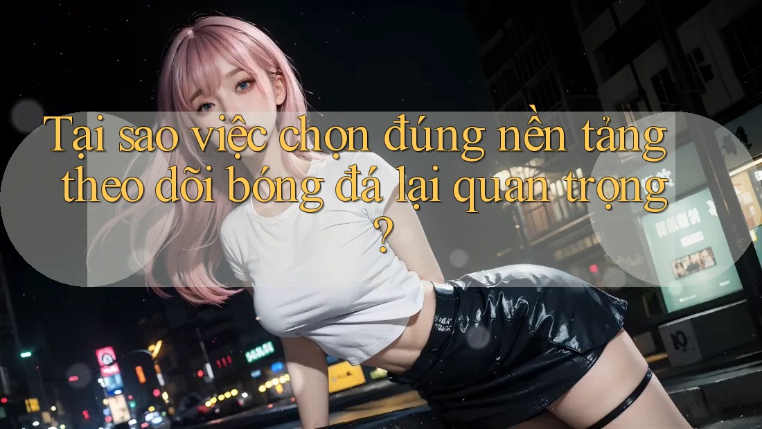 Tại sao việc chọn đúng nền tảng theo dõi bóng đá lại quan trọng?