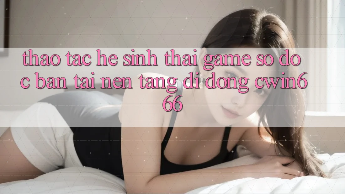 Thao tác Hệ Sinh Thái Game Số Độc Bản Tại Nền tảng di động Cwin666