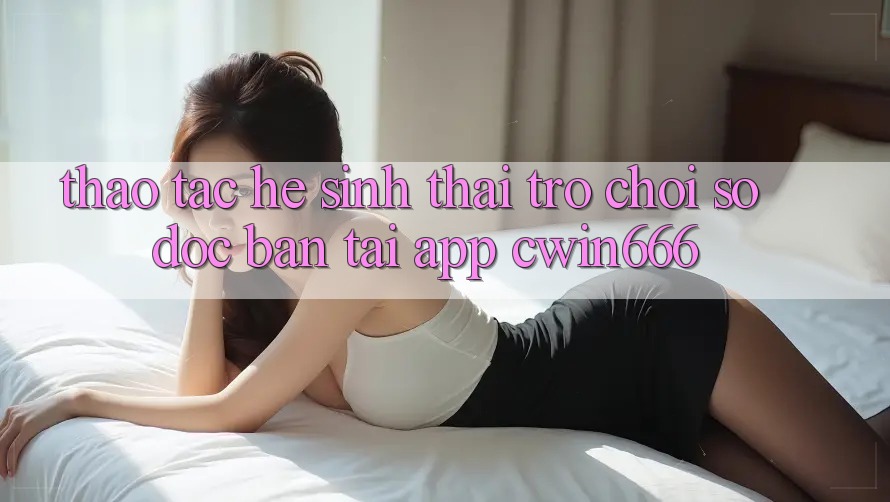 Thao tác Hệ Sinh Thái Trò chơi Số Độc Bản Tại App Cwin666