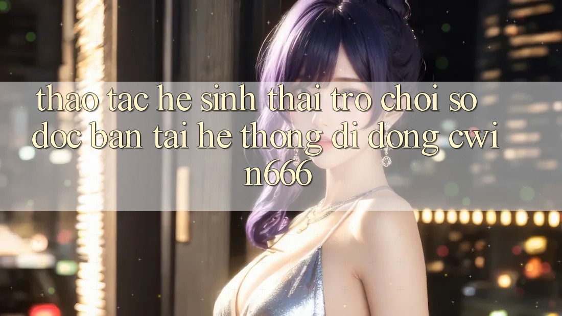Thao tác Hệ Sinh Thái Trò chơi Số Độc Bản Tại Hệ thống di động Cwin666