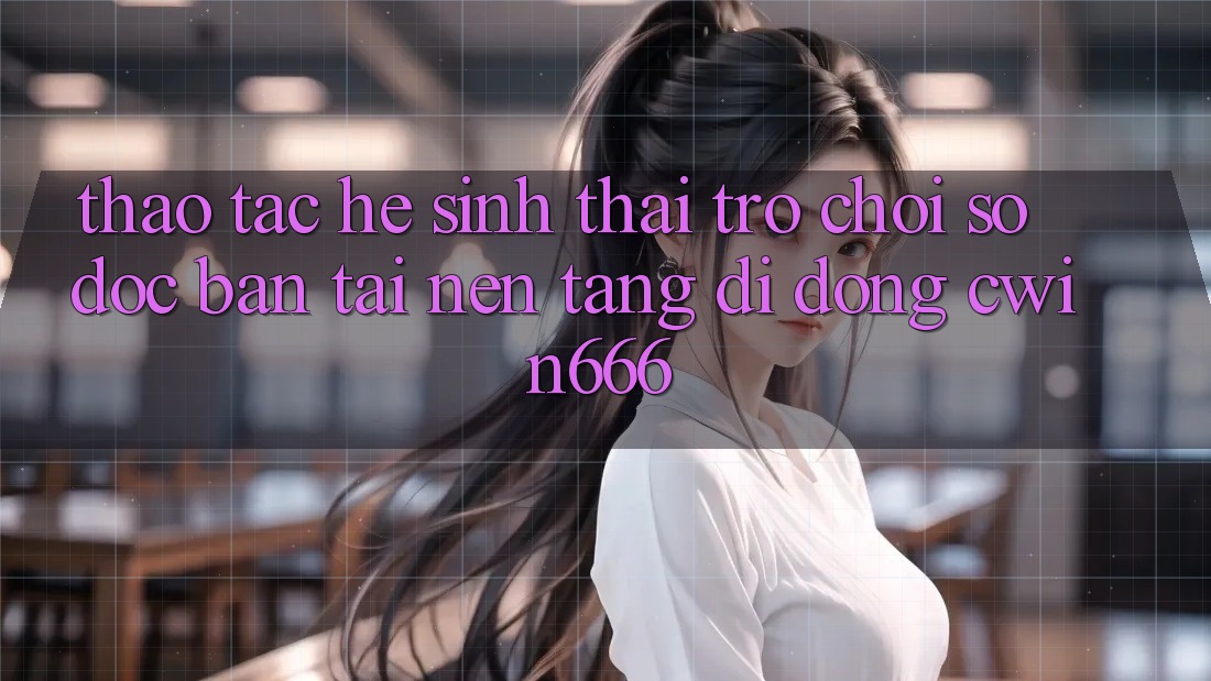 Thao tác Hệ Sinh Thái Trò chơi Số Độc Bản Tại Nền tảng di động Cwin666