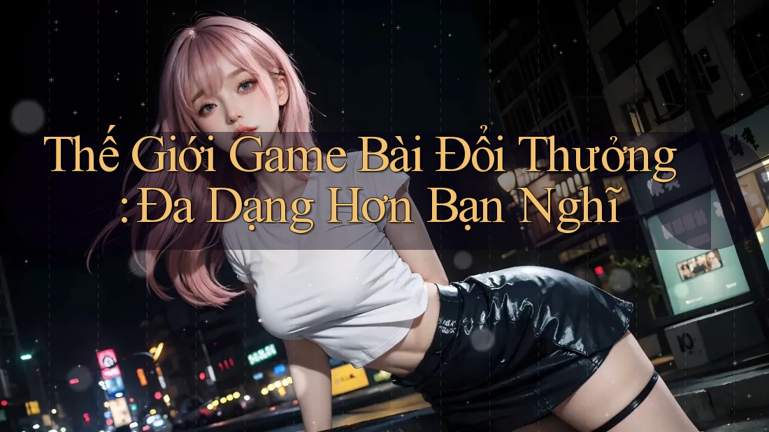 Thế Giới Game Bài Đổi Thưởng: Đa Dạng Hơn Bạn Nghĩ