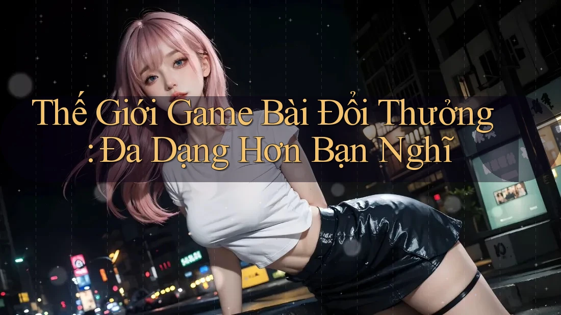 Thế Giới Game Bài Đổi Thưởng: Đa Dạng Hơn Bạn Nghĩ