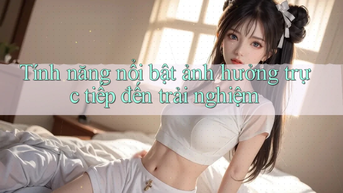 Tính năng nổi bật ảnh hưởng trực tiếp đến trải nghiệm