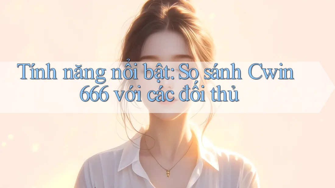 Tính năng nổi bật: So sánh Cwin666 với các đối thủ