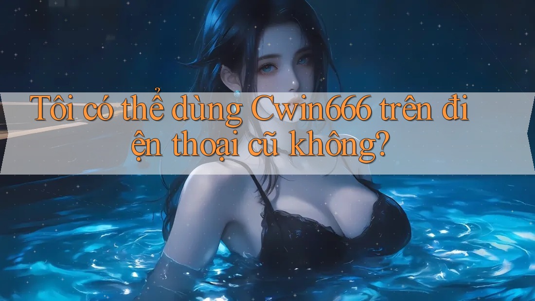 Tôi có thể dùng Cwin666 trên điện thoại cũ không?