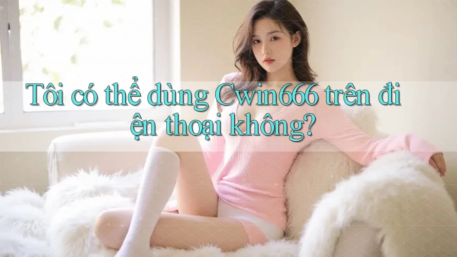 Tôi có thể dùng Cwin666 trên điện thoại không?