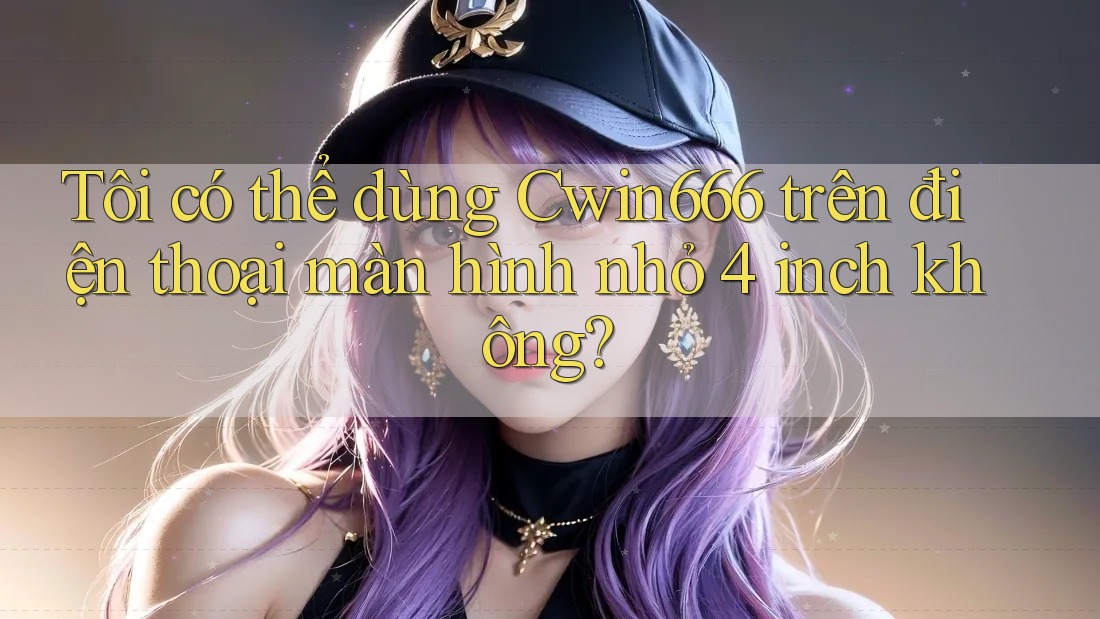 Tôi có thể dùng Cwin666 trên điện thoại màn hình nhỏ 4 inch không?