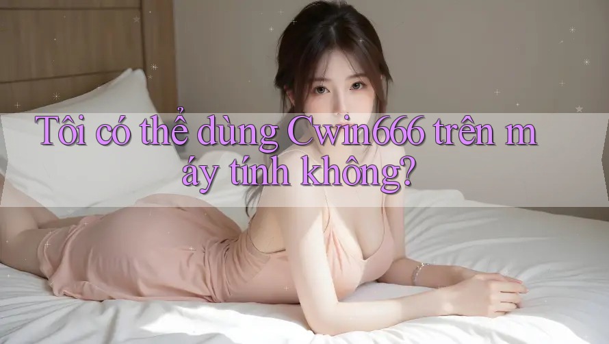 Tôi có thể dùng Cwin666 trên máy tính không?