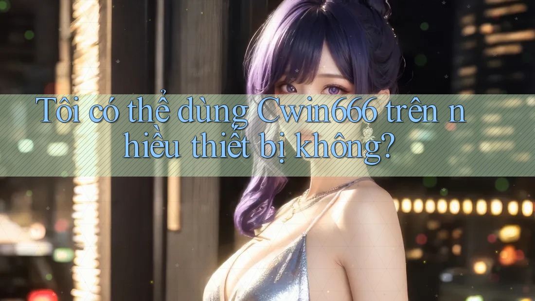 Tôi có thể dùng Cwin666 trên nhiều thiết bị không?