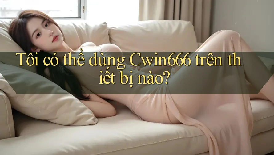 Tôi có thể dùng Cwin666 trên thiết bị nào?