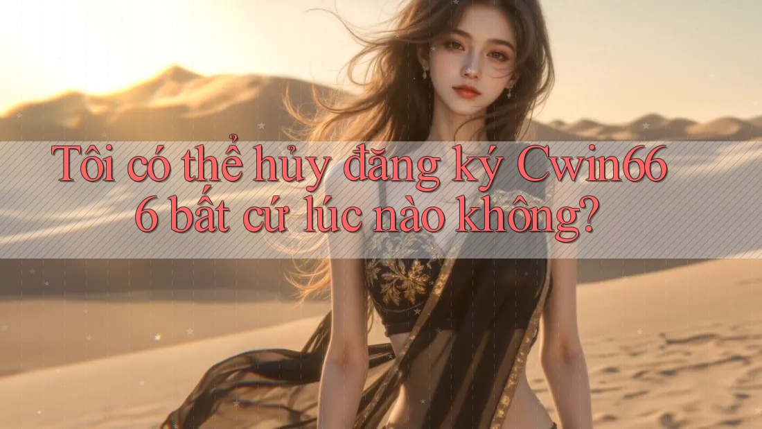 Tôi có thể hủy đăng ký Cwin666 bất cứ lúc nào không?
