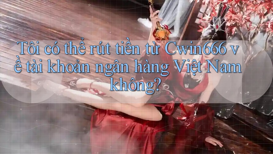 Tôi có thể rút tiền từ Cwin666 về tài khoản ngân hàng Việt Nam không?