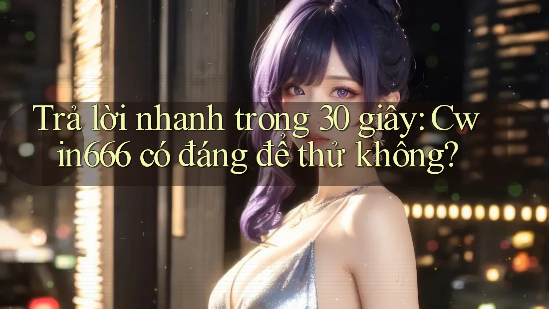 Trả lời nhanh trong 30 giây: Cwin666 có đáng để thử không?