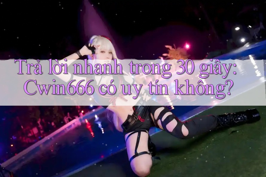 Trả lời nhanh trong 30 giây: Cwin666 có uy tín không?