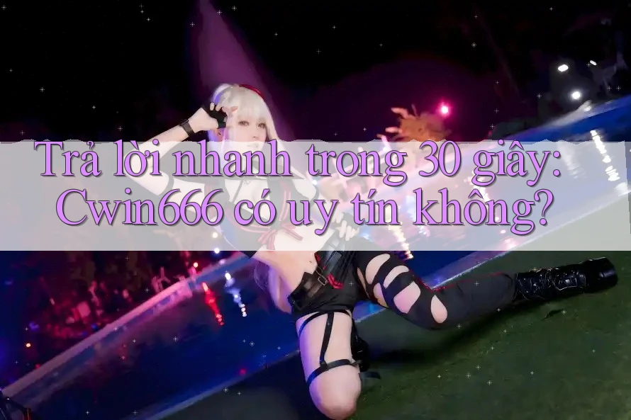 Trả lời nhanh trong 30 giây: Cwin666 có uy tín không?