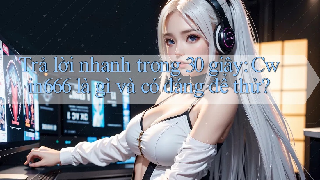 Trả lời nhanh trong 30 giây: Cwin666 là gì và có đáng để thử?